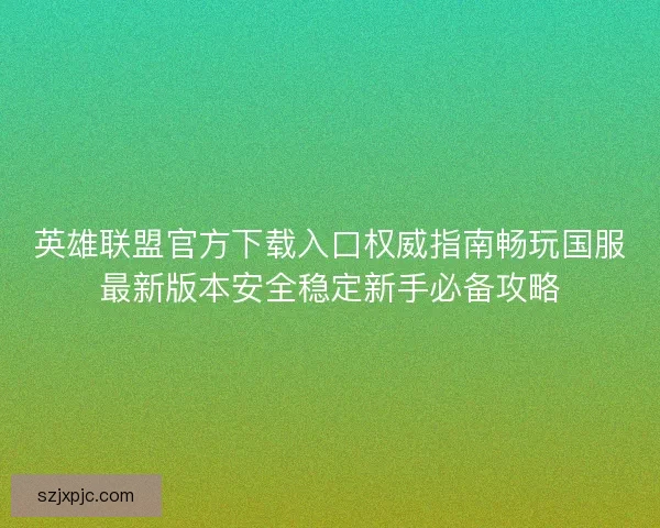 英雄联盟官方下载入口权威指南畅玩国服最新版本安全稳定新手必备攻略