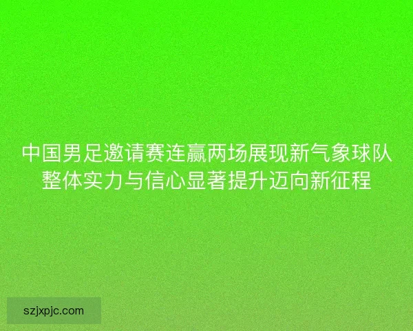 中国男足邀请赛连赢两场展现新气象球队整体实力与信心显著提升迈向新征程