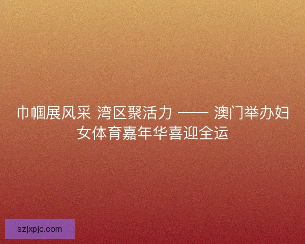巾帼展风采 湾区聚活力 —— 澳门举办妇女体育嘉年华喜迎全运