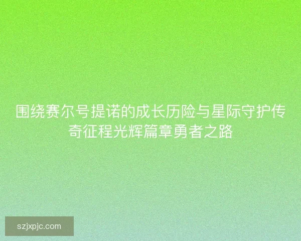 围绕赛尔号提诺的成长历险与星际守护传奇征程光辉篇章勇者之路