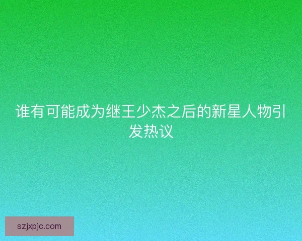 谁有可能成为继王少杰之后的新星人物引发热议