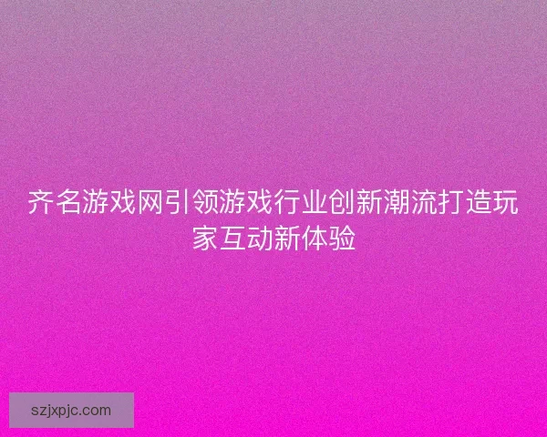齐名游戏网引领游戏行业创新潮流打造玩家互动新体验