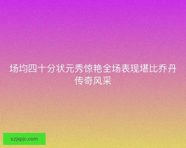 场均四十分状元秀惊艳全场表现堪比乔丹传奇风采